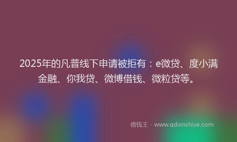 2025年的凡普线下申请被拒有：e微贷、度小满金融、你我贷、微博借钱、微粒贷等。