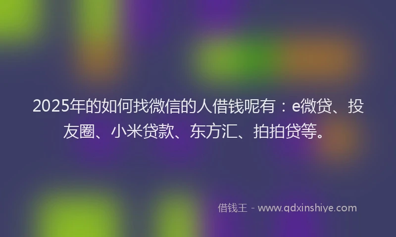 2025年的如何找微信的人借钱呢有：e微贷、投友圈、小米贷款、东方汇、拍拍贷等。