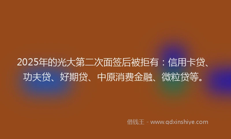 2025年的光大第二次面签后被拒有：信用卡贷、功夫贷、好期贷、中原消费金融、微粒贷等。