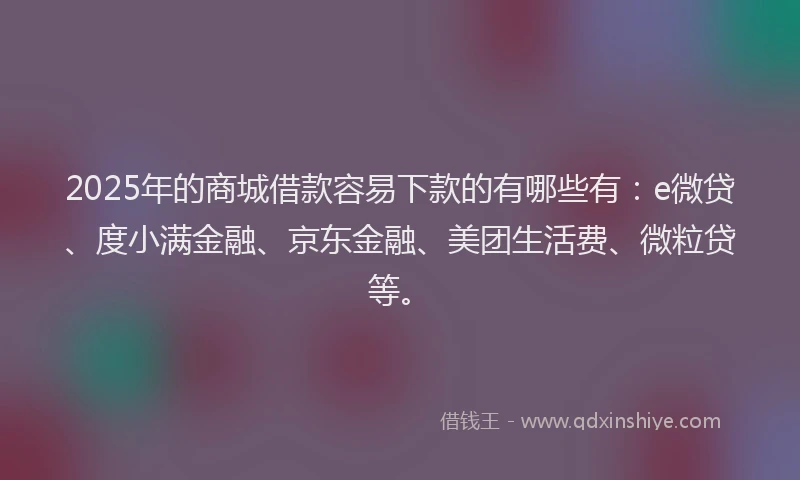 2025年的商城借款容易下款的有哪些有：e微贷、度小满金融、京东金融、美团生活费、微粒贷等。