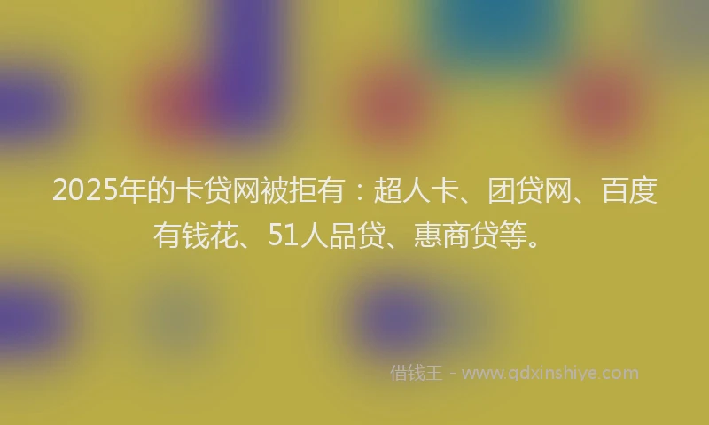 2025年的卡贷网被拒有：超人卡、团贷网、百度有钱花、51人品贷、惠商贷等。