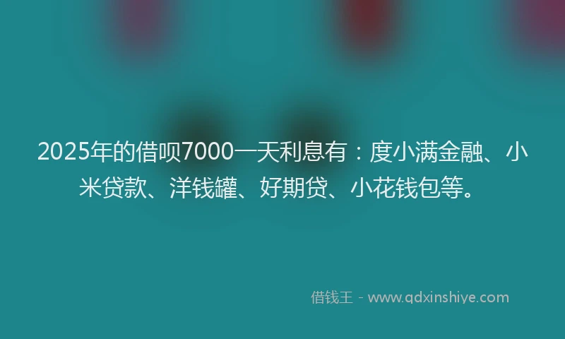 2025年的借呗7000一天利息有：度小满金融、小米贷款、洋钱罐、好期贷、小花钱包等。