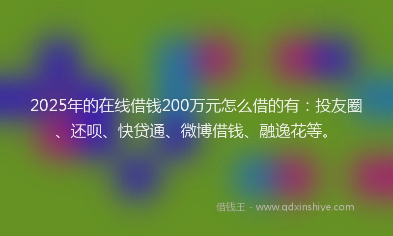 2025年的在线借钱200万元怎么借的有：投友圈、还呗、快贷通、微博借钱、融逸花等。