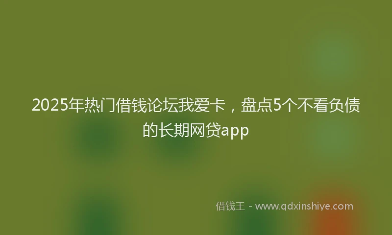 2025年热门借钱论坛我爱卡，盘点5个不看负债的长期网贷app