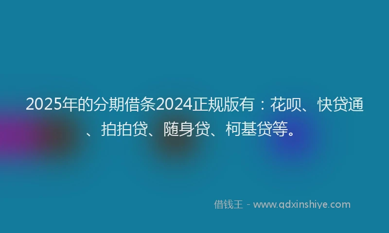 2025年的分期借条2024正规版有：花呗、快贷通、拍拍贷、随身贷、柯基贷等。