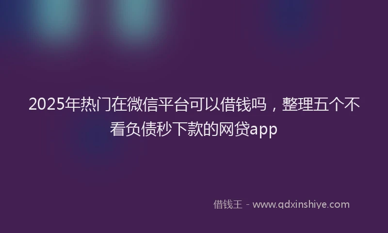 2025年热门在微信平台可以借钱吗，整理五个不看负债秒下款的网贷app