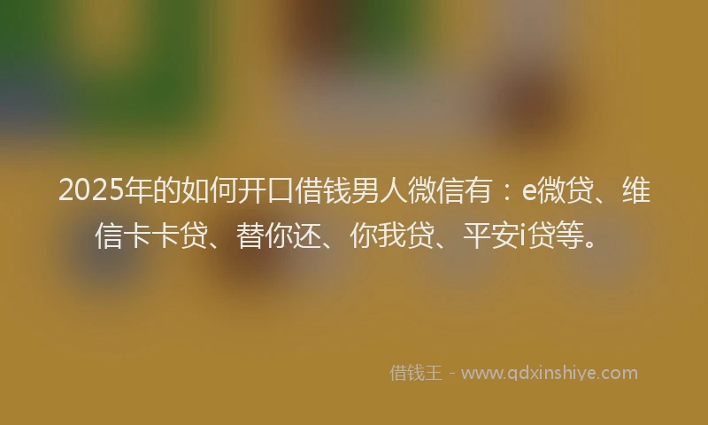 2025年的如何开口借钱男人微信有：e微贷、维信卡卡贷、替你还、你我贷、平安i贷等。