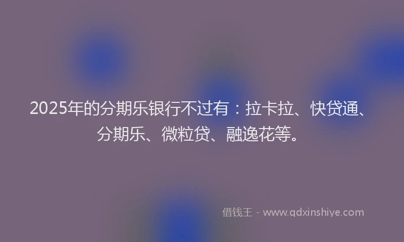 2025年的分期乐银行不过有：拉卡拉、快贷通、分期乐、微粒贷、融逸花等。