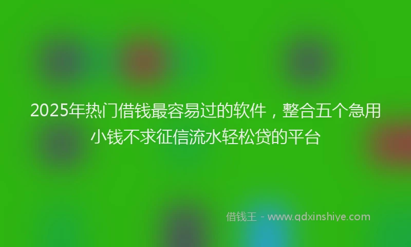 2025年热门借钱最容易过的软件，整合五个急用小钱不求征信流水轻松贷的平台