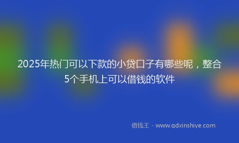 2025年热门可以下款的小贷口子有哪些呢，整合5个手机上可以借钱的软件