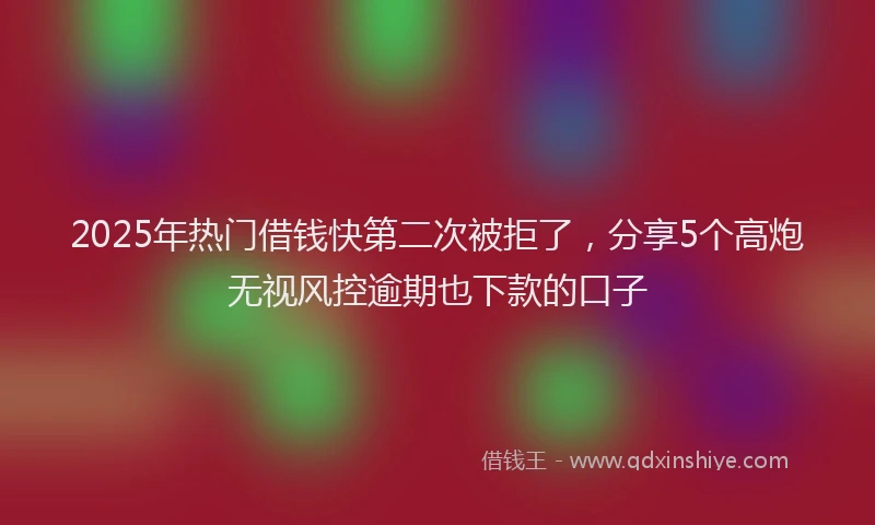 2025年热门借钱快第二次被拒了，分享5个高炮无视风控逾期也下款的口子
