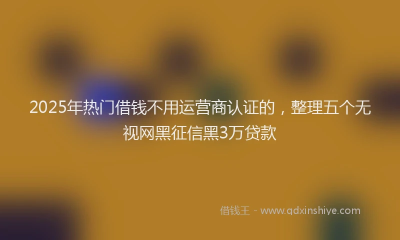 2025年热门借钱不用运营商认证的，整理五个无视网黑征信黑3万贷款