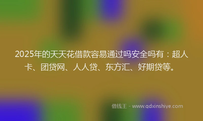 2025年的天天花借款容易通过吗安全吗有：超人卡、团贷网、人人贷、东方汇、好期贷等。
