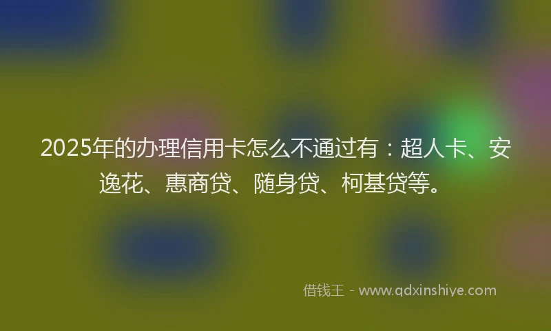 2025年的办理信用卡怎么不通过有：超人卡、安逸花、惠商贷、随身贷、柯基贷等。