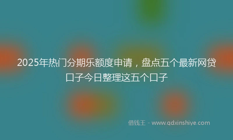 2025年热门分期乐额度申请，盘点五个最新网贷口子今日整理这五个口子