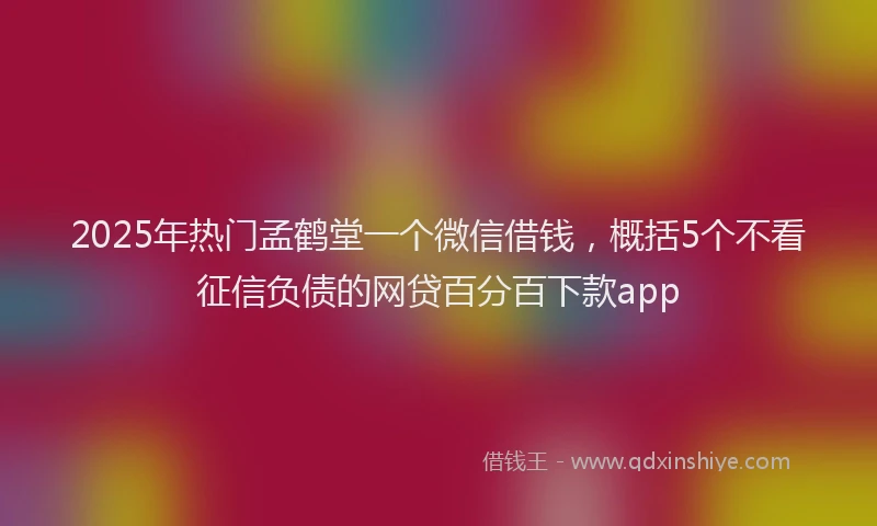 2025年热门孟鹤堂一个微信借钱，概括5个不看征信负债的网贷百分百下款app