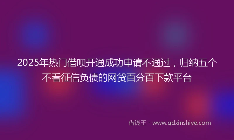 2025年热门借呗开通成功申请不通过，归纳五个不看征信负债的网贷百分百下款平台