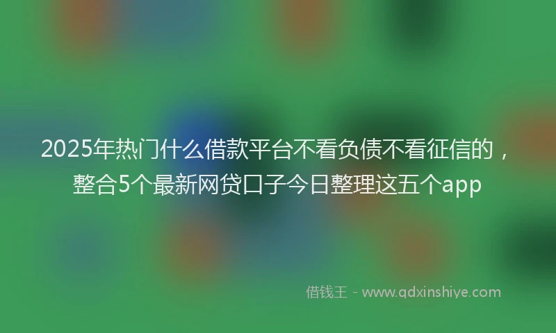 2025年热门什么借款平台不看负债不看征信的，整合5个最新网贷口子今日整理这五个app