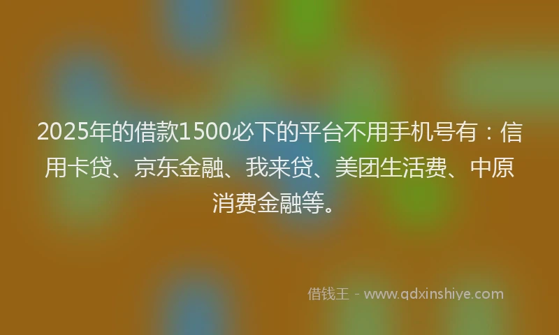 2025年的借款1500必下的平台不用手机号有：信用卡贷、京东金融、我来贷、美团生活费、中原消费金融等。