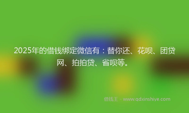 2025年的借钱绑定微信有：替你还、花呗、团贷网、拍拍贷、省呗等。