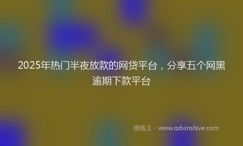 2025年热门半夜放款的网贷平台，分享五个网黑逾期下款平台