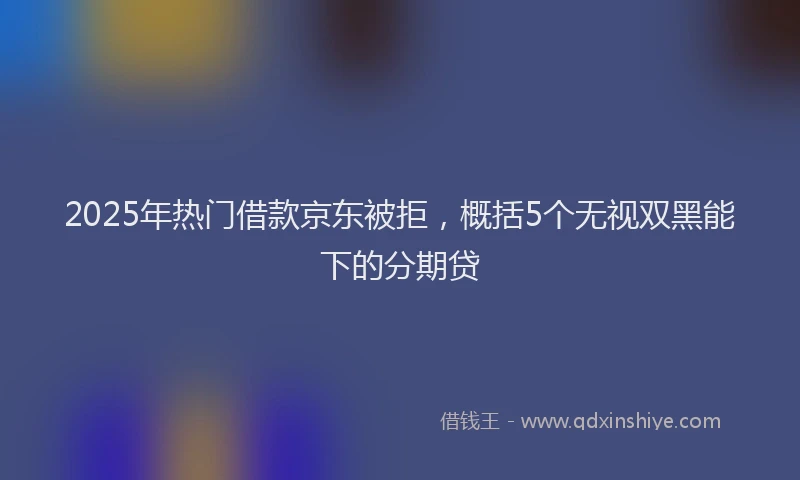 2025年热门借款京东被拒，概括5个无视双黑能下的分期贷