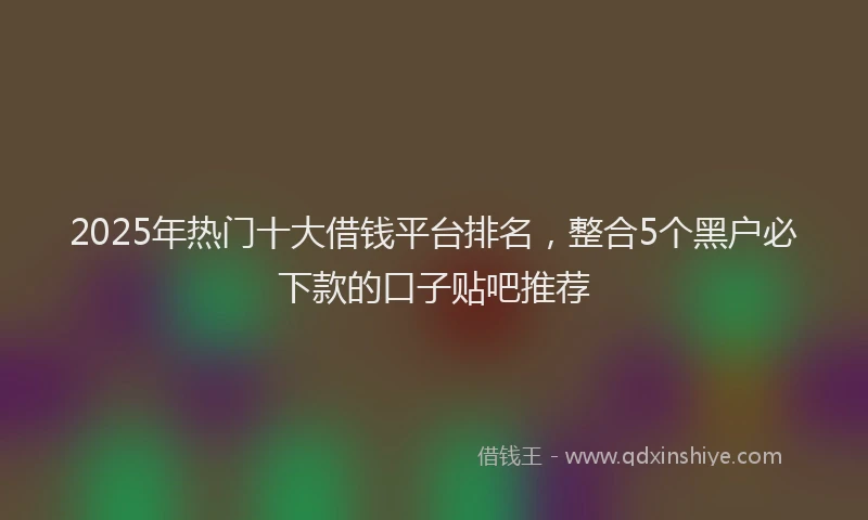 2025年热门十大借钱平台排名，整合5个黑户必下款的口子贴吧推荐