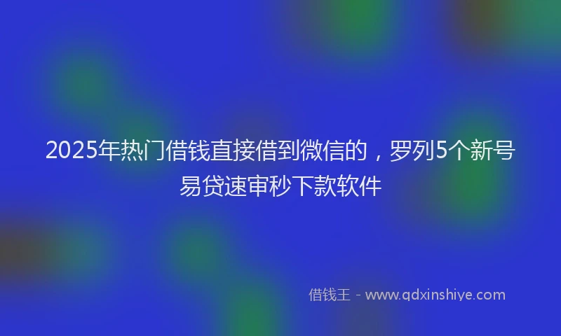 2025年热门借钱直接借到微信的，罗列5个新号易贷速审秒下款软件