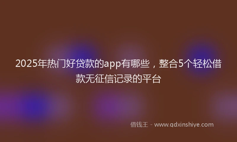 2025年热门好贷款的app有哪些，整合5个轻松借款无征信记录的平台