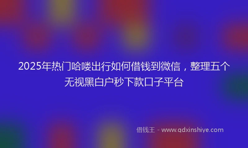 2025年热门哈喽出行如何借钱到微信，整理五个无视黑白户秒下款口子平台