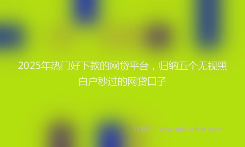 2025年热门好下款的网贷平台，归纳五个无视黑白户秒过的网贷口子