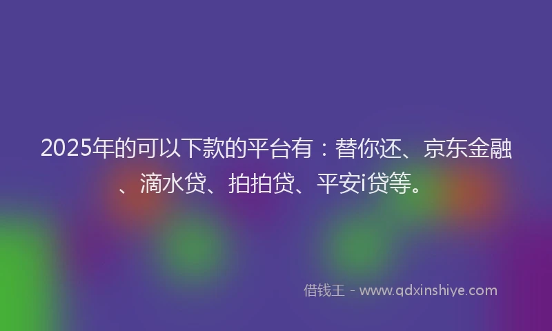 2025年的可以下款的平台有：替你还、京东金融、滴水贷、拍拍贷、平安i贷等。