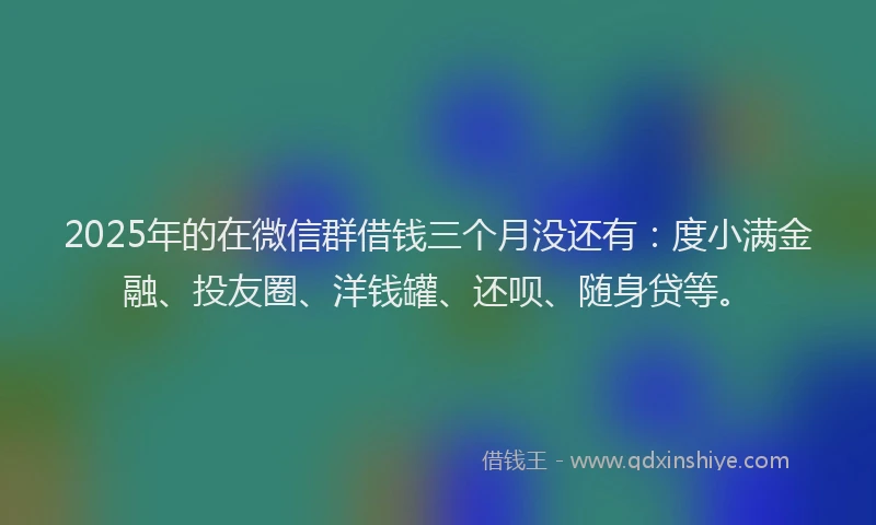 2025年的在微信群借钱三个月没还有：度小满金融、投友圈、洋钱罐、还呗、随身贷等。