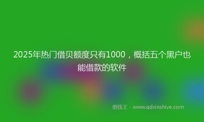 2025年热门借贝额度只有1000，概括五个黑户也能借款的软件