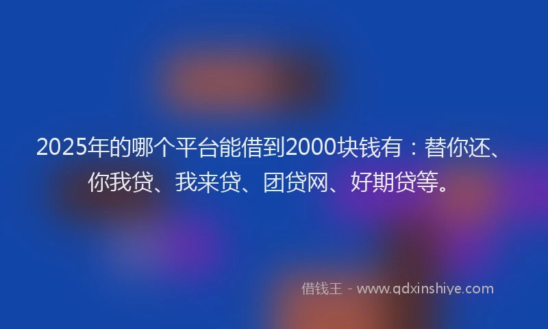2025年的哪个平台能借到2000块钱有：替你还、你我贷、我来贷、团贷网、好期贷等。