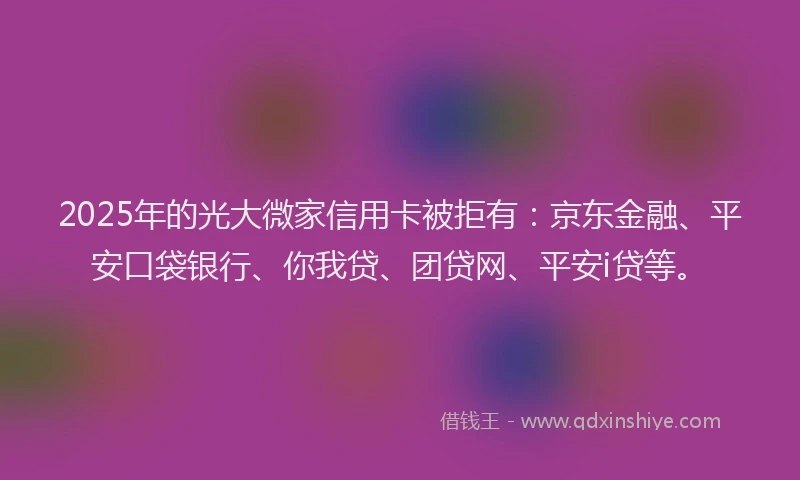 2025年的光大微家信用卡被拒有：京东金融、平安口袋银行、你我贷、团贷网、平安i贷等。