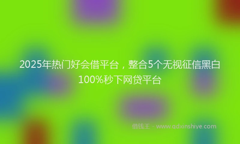 2025年热门好会借平台，整合5个无视征信黑白100%秒下网贷平台