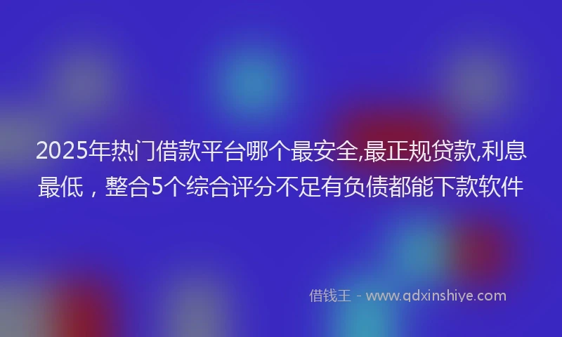 2025年热门借款平台哪个最安全,最正规贷款,利息最低，整合5个综合评分不足有负债都能下款软件