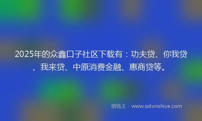 2025年的众鑫口子社区下载有：功夫贷、你我贷、我来贷、中原消费金融、惠商贷等。