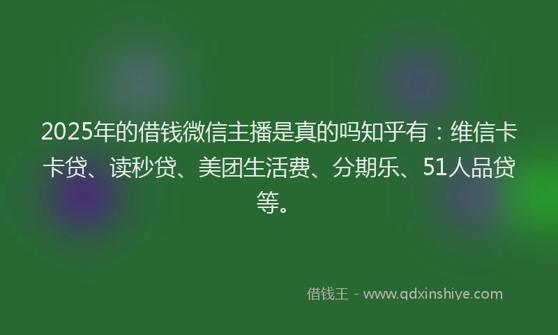 2025年的借钱微信主播是真的吗知乎有：维信卡卡贷、读秒贷、美团生活费、分期乐、51人品贷等。