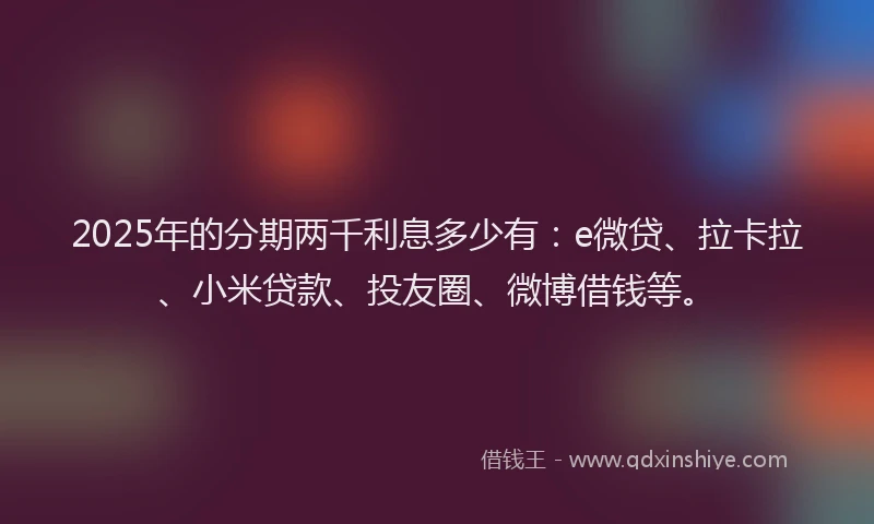 2025年的分期两千利息多少有：e微贷、拉卡拉、小米贷款、投友圈、微博借钱等。