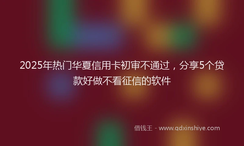 2025年热门华夏信用卡初审不通过，分享5个贷款好做不看征信的软件