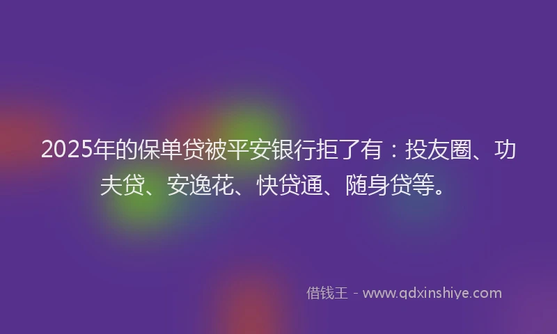 2025年的保单贷被平安银行拒了有：投友圈、功夫贷、安逸花、快贷通、随身贷等。