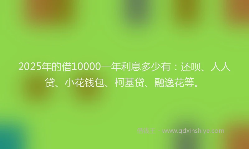 2025年的借10000一年利息多少有：还呗、人人贷、小花钱包、柯基贷、融逸花等。