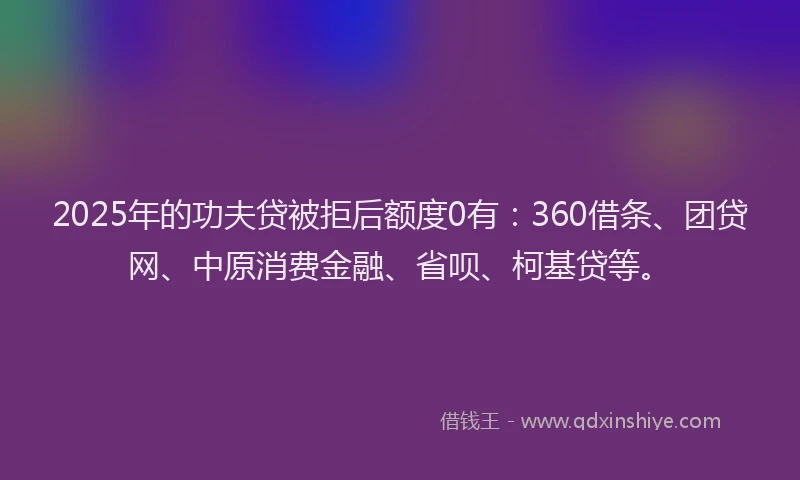 2025年的功夫贷被拒后额度0有：360借条、团贷网、中原消费金融、省呗、柯基贷等。