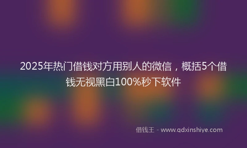 2025年热门借钱对方用别人的微信，概括5个借钱无视黑白100%秒下软件