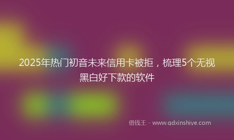 2025年热门初音未来信用卡被拒，梳理5个无视黑白好下款的软件