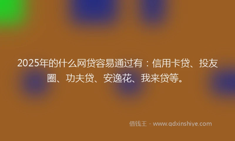 2025年的什么网贷容易通过有：信用卡贷、投友圈、功夫贷、安逸花、我来贷等。