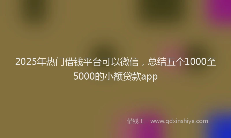 2025年热门借钱平台可以微信，总结五个1000至5000的小额贷款app