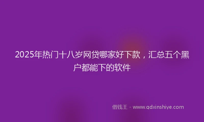 2025年热门十八岁网贷哪家好下款，汇总五个黑户都能下的软件
